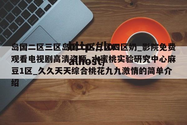 岛国二区三区岛国二区三区四区奶_影院免费观看电视剧高清资源_水蜜桃实验研究中心麻豆1区_久久天天综合桃花九九激情的简单介绍